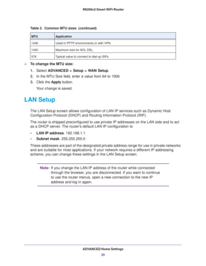 Page 35ADVANCED Home Settings
35  R6200v2 Smart WiFi Router
To change the MTU size:
1.Select ADVANCED > Setup > WAN Setup. 
2.In the MTU Size field, enter a value from 64 to 1500.
3.Click the Apply button.
Your change is saved.
LAN Setup
The LAN Setup screen allows configuration of LAN IP services such as Dynamic Host 
Configuration Protocol (DHCP) and Routing Information Protocol (RIP).
The router is shipped preconfigured to use private IP addresses on the LAN side and to act 
as a DHCP server. The router’s...