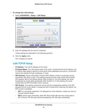 Page 36ADVANCED Home Settings36
R6200v2 Smart WiFi Router 
To change the LAN settings:
1.
Select  ADVANCED > Setup > LAN Setup .
2.Enter the settings that you want to customize. 
These settings are described in the following sections.
3. Click the  Apply button.
Your changes are saved.
LAN TCP/IP Setup
• IP Address. The LAN IP address of the router.
• IP Subnet Mask . 
 The LAN subnet mask of the router. Combined with the IP address, the 
IP subnet mask allows a device to know which other addresses are local...