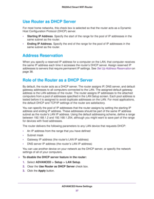 Page 37ADVANCED Home Settings
37  R6200v2 Smart WiFi Router
Use Router as DHCP Server 
For most home networks, this check box is selected so that the router acts as a Dynamic 
Host Configuration Protocol (DHCP) server. 
•Starting IP Address. Specify the start of the range for the pool of IP addresses in the 
same subnet as the router.
•Ending IP Address. Specify the end of the range for the pool of IP addresses in the 
same subnet as the router.
Address Reservation
When you specify a reserved IP address for a...