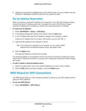 Page 38ADVANCED Home Settings
38 R6200v2 Smart WiFi Router 
4.(Optional) If this service is disabled and no other DHCP server is on your network, set your 
computer IP addresses manually so that they can access the router.
Set Up Address Reservation
When you specify a reserved IP address for a computer on the LAN, that computer always 
receives the same IP address each time it accesses the router’s DHCP server. Assign 
reserved IP addresses to computers or servers that require permanent IP settings. 
To...