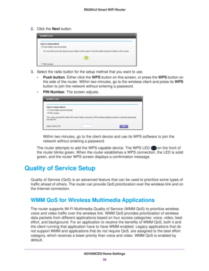 Page 39ADVANCED Home Settings39
 R6200v2 Smart WiFi Router
2.
Click the  Next button. 
3. Select the radio button for the setup method that you want to use. 
• Push button. Either click the  WPS button on this screen, or press the WPS button on 
the side of the router. Within two minutes, go to the wireless client an\
d press its  WPS 
button to join the network without entering a password.
• PIN Number . 
 The screen adjusts.
Within two minutes, go to the client device and use its WPS software to \
join the...