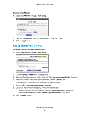 Page 40ADVANCED Home Settings40
R6200v2 Smart WiFi Router 
To disable WMM QoS: 
1.
Select  ADVANCED > Setup > QoS Setup. 
2.Clear the Enable WMM check box for the band (2.4 GHz or 5 GHz).
3. Click the  Apply button.
Set Up Bandwidth Control
To set up the maximum uplink bandwidth:
1.Select  ADV
 ANCED > Setup > QoS Setup. 
2.Leave the  Enable WMM check boxes selected.
3. (Optional) 
 To prioritize Internet traffic, select the  Turn Internet Access QoS On check box.
4. (Optional) 
 To detect the current uplink...