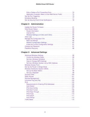 Page 55 R6200v2 Smart WiFi Router
Edit or Delete a Port Forwarding Entry . . . . . . . . . . . . . . . . . . . . . . . . . . 74
Application Example: Make a Local Web Server Public . . . . . . . . . . . . . 75
Set Up Port Triggering  . . . . . . . . . . . . . . . . . . . . . . . . . . . . . . . . . . . . . . . . 75
Schedule Blocking  . . . . . . . . . . . . . . . . . . . . . . . . . . . . . . . . . . . . . . . . . . . 77
Set Up Security Event Email Notifications  . . . . . . . . . . . . . . . . . . . . . . . ....