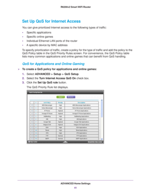 Page 41ADVANCED Home Settings41
 R6200v2 Smart WiFi Router
Set Up QoS for Internet Access
You can give prioritized Internet access to the following types of traffic:
•
Specific applications
• Specific online games
• Individual Ethernet LAN ports of the router
• A specific device by MAC address
To specify prioritization of traffic, create a policy for the type of traffic and add the policy to the  QoS Policy table in the QoS Priority Rules screen. For convenience, the \
QoS Policy table 
lists many common...