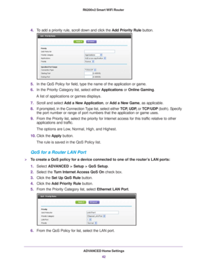 Page 42ADVANCED Home Settings42
R6200v2 Smart WiFi Router 
4.
To add a priority rule, scroll down and click the  Add Priority Rule button.
5.In the QoS Policy for field, type the name of the application or game.
6. In the Priority Category list, select either  Applications or Online Gaming. 
A list of applications or games displays.
7. Scroll and select  Add a New 
 Application, or Add a New Game, as applicable. 
8. If prompted, in the Connection 
 Type list, select either TCP, UDP, or TCP/UDP (both). Specify...