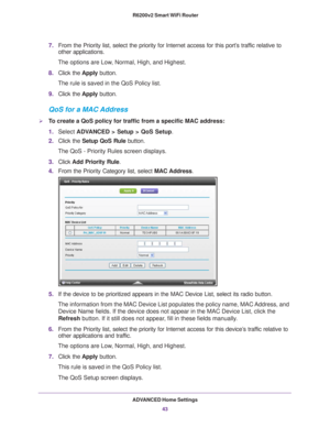 Page 43ADVANCED Home Settings43
 R6200v2 Smart WiFi Router
7.
From the Priority list, select the priority for Internet access for this\
 port’s traffic relative to 
other applications. 
The options are Low, Normal, High, and Highest.
8. Click the  Apply button.
The rule is saved in the QoS Policy list.
9. Click the  Apply button.
QoS for a MAC Address
To create a QoS policy for traffic from a specific MAC address:
1.Select  ADV
 ANCED > Setup > QoS Setup.
2. Click the  Setup QoS Rule button. 
The QoS -...