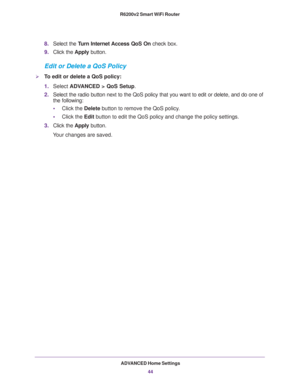 Page 44ADVANCED Home Settings
44 R6200v2 Smart WiFi Router 
8.Select the Turn Internet Access QoS On check box.
9.Click the Apply button.
Edit or Delete a QoS Policy
To edit or delete a QoS policy:
1.Select ADVANCED > QoS Setup.
2.Select the radio button next to the QoS policy that you want to edit or delete, and do one of 
the following:
•Click the Delete button to remove the QoS policy.
•Click the Edit button to edit the QoS policy and change the policy settings.
3.Click the Apply button.
Your changes are...