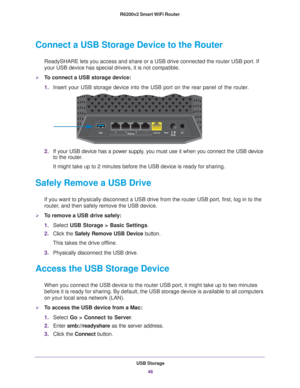 Page 46USB Storage46
R6200v2 Smart WiFi Router 
Connect a USB Storage Device to the Router
ReadySHARE lets you access and share or a USB drive connected the router\
 USB port. If 
your USB device has special drivers, it is not compatible. 
To connect a USB storage device:
1.
Insert your USB storage device into the USB port on the rear panel of th\
e router.
2. If your USB device has a power supply
 , you must use it when you connect the USB device 
to the router.
It might take up to 2 minutes before the USB...