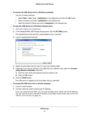 Page 47USB Storage47
 R6200v2 Smart WiFi Router
To access the USB device from a Windows computer: 
Use any of these methods:
•
Select Start > Run. Enter \
eadyshare in the dialog box and click the  OK button. 
• Open a browser and enter \
eadyshare in the address bar
 .
• Open My Network Places and enter  \
eadyshare in the address bar
 . 
To map the USB device to a Windows network drive: 
1.V
isit  www.netgear.com/readyshare.
2. In the ReadySHARE USB Storage Access pane, click the  PC Utility button.
The...