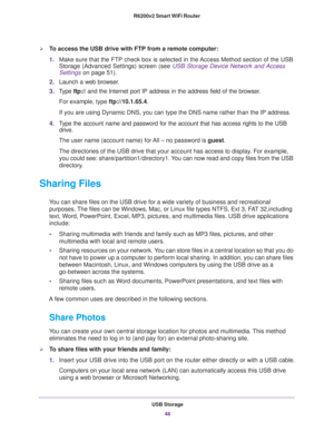 Page 48USB Storage
48 R6200v2 Smart WiFi Router 
To access the USB drive with FTP from a remote computer:
1.Make sure that the FTP check box is selected in the Access Method section of the USB 
Storage (Advanced Settings) screen (see 
USB Storage Device Network and Access 
Settings on page 51).
2.Launch a web browser.
3.Type ftp:// and the Internet port IP address in the address field of the browser. 
For example, type ftp://10.1.65.4. 
If you are using Dynamic DNS, you can type the DNS name rather than the IP...