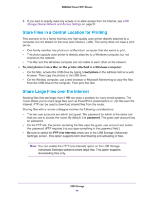 Page 49USB Storage
49  R6200v2 Smart WiFi Router
2.If you want to specify read-only access or to allow access from the Internet, see USB 
Storage Device Network and Access Settings on page 51.
Store Files in a Central Location for Printing
This scenario is for a family that has one high-quality color printer directly attached to a 
computer, but not shared on the local area network (LAN). This family does not have a print 
server.
•One family member has photos on a Macintosh computer that she wants to print....