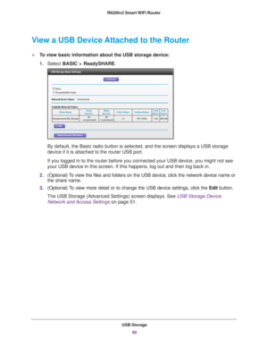 Page 50USB Storage50
R6200v2 Smart WiFi Router 
View a USB Device Attached to the Router
To view basic information about the USB storage device:
1.
Select  BASIC > ReadySHARE. 
By default, the Basic radio button is selected, and the screen displays \
a USB storage 
device if it is attached to the router USB port.
If you logged in to the router before you connected your USB device, you\
 might not see 
your USB device in this screen. If this happens, log out and then log ba\
ck in.
2. (Optional) 
 To view the...