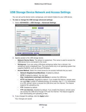Page 51USB Storage51
 R6200v2 Smart WiFi Router
USB Storage Device Network and Access Settings
You can set up the device name, workgroups, and network folders for your \
USB device. 
To view or change the USB storage advanced settings:
1.
Select  ADV
 ANCED > USB Storage >  Advanced Settings.
2. Specify access to the USB storage device. 
• Network Device Name. 
 The default is readyshare. This name is used to access the 
USB device that is connected to the router. 
• W
orkgroup. If you are using a Windows...