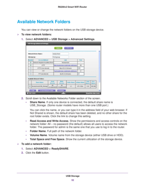 Page 52USB Storage52
R6200v2 Smart WiFi Router 
Available Network Folders
You can view or change the network folders on the USB storage device.
To view network folders:
1.
Select  ADV
 ANCED > USB Storage >  Advanced Settings .
2.Scroll down to the Available Networks Folder section of the screen.
• Share Name. If only one device is connected, the default share name is 
USB_Storage. (Some router models have more than one USB port.)
You can click the name, or you can type it in the address field of your w\
eb...