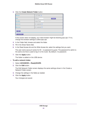 Page 53USB Storage53
 R6200v2 Smart WiFi Router
3.
Click the  Create Network Folder  button.
If this screen does not display, your web browser might be blocking pop-ups. If it is, 
change the browser settings to allow pop-ups. 
4. In the Folder field, browse and select the folder
 . 
5. Fill in the Share Name field. 
6. In the Read 
 Access list and the Write Access list, select the settings that you want.
The user name (account name) for All – no password is guest. The password for admin is  the same one that...