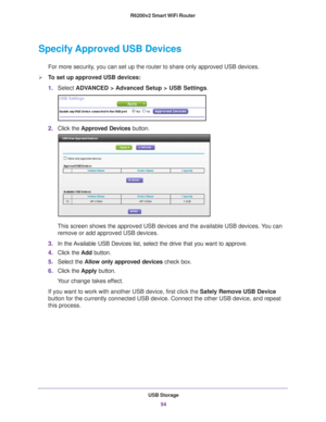 Page 54USB Storage54
R6200v2 Smart WiFi Router 
Specify Approved USB Devices
For more security, you can set up the router to share only approved USB devices. 
To set up approved USB devices:
1.
Select  ADV
 ANCED > Advanced Setup > USB Settings.
2.Click the  Approved Devices  button. 
This screen shows the approved USB devices and the available USB devices\
. You can 
remove or add approved USB devices.
3. In the 
Available USB Devices list, select the drive that you want to approve.
4.Click the  Add button....