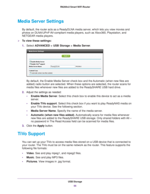 Page 55USB Storage55
 R6200v2 Smart WiFi Router
Media Server Settings
By default, the router acts as a ReadyDLNA media server, which lets you view movies and 
photos on DLNA/UPnP AV-compliant media players, such as Xbox360, Playstation, and 
NETGEAR media players.
To view these settings: 
1.
Select  ADV
 ANCED > USB Storage > Media Server .
By default, the Enable Media Server check box and the Automatic (when new files are 
added) radio button are selected. When these options are selected, the \
router scans...