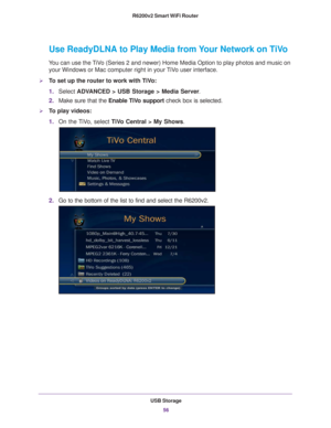 Page 56USB Storage56
R6200v2 Smart WiFi Router 
Use ReadyDLNA to Play Media from Your Network on TiVo
You can use the TiVo (Series 2 and newer) Home Media Option to play photos and music on 
your Windows or Mac computer right in your TiVo user interface.
To set up the router to work with TiVo:
1. Select  ADV
 ANCED > USB Storage > Media Server .
2. Make sure that the Enable T
 iVo support check box is selected.
To play videos:
1.On the 
 TiVo, select  TiVo Central > My Shows .
2.Go to the bottom of the list...