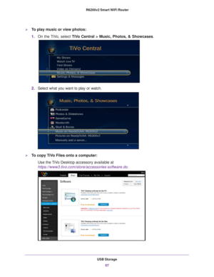 Page 57USB Storage57
 R6200v2 Smart WiFi Router
To play music or view photos:
1.
On the TiVo, select  TiVo Central > Music, Photos, & Showcases .
2.Select what you want to play or watch.
To copy TiVo Files onto a computer:
Use the TiVo Desktop accessory available at 
https://www3.tivo.com/store/accessories-software.do. 