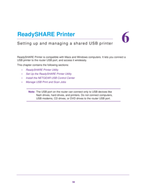 Page 5858
6
6.   ReadySHARE Printer
Setting up and managing a shared USB printer
ReadySHARE Printer is compatible with Macs and Windows computers. It lets you connect a 
USB printer to the router USB port, and access it wirelessly. 
This chapter contains the following sections:
•ReadySHARE Printer Utility 
•Set Up the ReadySHARE Printer Utility 
•Install the NETGEAR USB Control Center 
•Manage USB Print and Scan Jobs 
Note:The USB port on the router can connect only to USB devices like 
flash drives, hard...