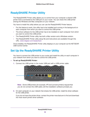 Page 59ReadySHARE Printer59
 R6200v2 Smart WiFi Router
ReadySHARE Printer Utility
The ReadySHARE Printer utility allows you to control from your computer \
a shared USB 
printer that is connected to the USB port on your router. You can share this USB printer 
among the Windows and Mac computers on your network.
You have to install this utility before you can use the ReadySHARE Printe\
r feature. • For this feature to work, this utility has to be installed and running i\
n the background on 
each computer from...