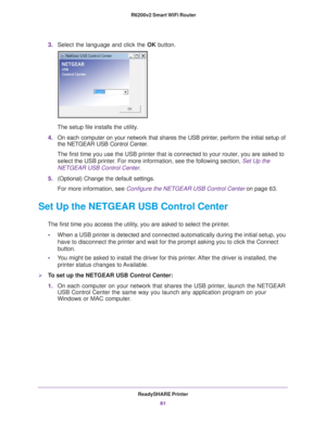 Page 61ReadySHARE Printer61
 R6200v2 Smart WiFi Router
3.
Select the language and click the  OK button.
The setup file installs the utility.
4. On each computer on your network that shares the USB printer
 , perform the initial setup of 
the NETGEAR USB Control Center.
The first time you use the USB printer that is connected to your router,\
 you are asked to  select the USB printer
 . For more information, see the following section,  Set Up the 
NETGEAR USB Control Center.
5. (Optional) Change the default...