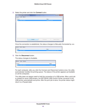 Page 62ReadySHARE Printer62
R6200v2 Smart WiFi Router 
2.
Select the printer and click the  Connect button.
Once the connection is established, the status changes to Manually Conne\
cted by xxx.
3.Click the  Disconnect button.
The status changes to Available.
For each computer, after you click the Connect and Disconnect buttons once, the utility 
automatically handles the printing queue. The status of the printer appears as Available 
on all the computers.
The utility does not always need to hold the connection...
