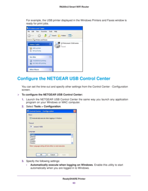 Page 63ReadySHARE Printer63
 R6200v2 Smart WiFi Router
For example, the USB printer displayed in the Windows Printers and Faxes\
 window is 
ready for print jobs.
Configure the NETGEAR USB Control Center
You can set the time-out and specify other settings from the Control Cent\
er - Configuration 
screen.
To configure the NETGEAR USB Control Center:
1. Launch the NETGEAR USB Control Center the same way you launch any applic\
ation 
program on your Windows or MAC computer

.
2. Select  T
 ools > Configuration....