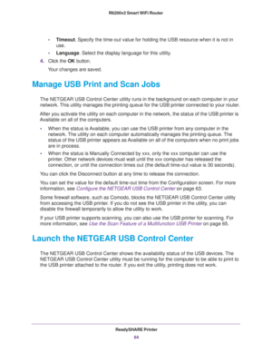 Page 64ReadySHARE Printer
64 R6200v2 Smart WiFi Router 
•Timeout. Specify the time-out value for holding the USB resource when it is not in 
use.
•Language. Select the display language for this utility.
4.Click the OK button.
Your changes are saved.
Manage USB Print and Scan Jobs
The NETGEAR USB Control Center utility runs in the background on each computer in your 
network. This utility manages the printing queue for the USB printer connected to your router.
After you activate the utility on each computer in...