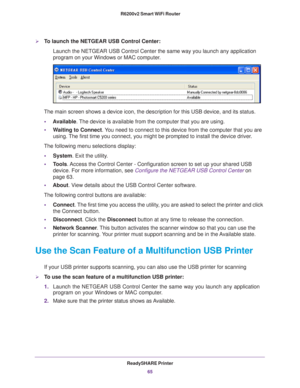 Page 65ReadySHARE Printer65
 R6200v2 Smart WiFi Router
To launch the NETGEAR USB Control Center:
Launch the NETGEAR USB Control Center the same way you launch any applic\
ation 
program on your Windows or MAC computer.
The main screen shows a device icon, the description for this USB device\
, and its status.
• A
vailable. The device is available from the computer that you are using.
• W
aiting to Connect. You need to connect to this device from the computer that you are 
using. The first time you connect, you...