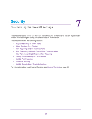 Page 6767
7
7.   Security
Customizing the firewall settings
This chapter explains how to use the basic firewall features of the router to prevent objectionable 
content from reaching the computers and devices on your network. 
This chapter includes the following sections:
•Keyword Blocking of HTTP Traffic 
•Block Services (Port Filtering) 
•Port Triggering to Open Incoming Ports 
•Port Forwarding to Permit External Host Communications 
•How Port Forwarding Differs from Port Triggering 
•Set Up Port Forwarding...