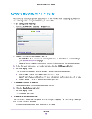 Page 68Security68
R6200v2 Smart WiFi Router 
Keyword Blocking of HTTP Traffic
Use keyword blocking to prevent certain types of HTTP traffic from accessing your network. 
The blocking can be always or according to a schedule.
To set up keyword blocking:
1. Select  ADV
 ANCED > Security >  Block Sites.
2. Select one of the keyword blocking options:
• Per Schedule. 
 Turn on keyword blocking according to the Schedule screen settings. 
(See Schedule Blocking  on page
  77.)
• Always. 
 Turn on keyword blocking all...