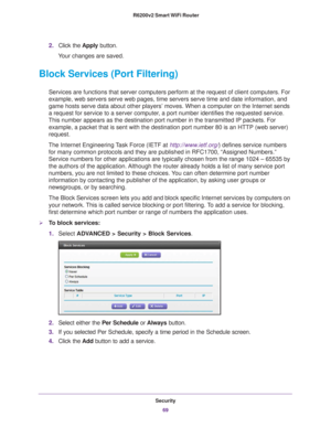 Page 69Security69
 R6200v2 Smart WiFi Router
2.
Click the  Apply button.
Your changes are saved.
Block Services (Port Filtering)
Services are functions that server computers perform at the request of c\
lient computers. For 
example, web servers serve web pages, time servers serve time and date i\
nformation, and 
game hosts serve data about other players’ moves. When a computer on \
the Internet sends 
a request for service to a server computer, a port number identifies the requested service. 
This number...