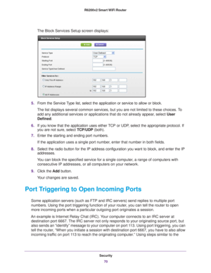 Page 70Security70
R6200v2 Smart WiFi Router 
The Block Services Setup screen displays:
5.
From the Service Type list, select the application or service to allow or block. 
The list displays several common services, but you are not limited to th\
ese choices. To  add any additional services or applications that do not already appear
 , select User 
Defined.
6. If you know that the application uses either 
 TCP or UDP, select the appropriate protocol. If 
you are not sure, select TCP/UDP (both).
7. Enter the...