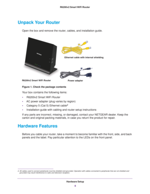 Page 8Hardware Setup8
R6200v2 Smart WiFi Router 
Unpack Your Router
Open the box and remove the router, cables, and installation guide.
Ethernet cable with internal shielding
R6200v2 Smart WiFi Router  Power adapter
Figure 1. Check the package contents
Your box contains the following items:
• R6200v2 Smart WiFi Router
• AC power adapter (plug varies by region)
• Category 5 (Cat 5) Ethernet cable
2
•Installation guide with cabling and router setup instructions
If any parts are incorrect, missing, or damaged,...