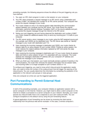 Page 71Security
71  R6200v2 Smart WiFi Router
preceding example, the following sequence shows the effects of the port triggering rule you 
have defined:
1.You open an IRC client program to start a chat session on your computer. 
2.Your IRC client composes a request message to an IRC server using a destination port 
number of 6667, the standard port number for an IRC server process. Your computer then 
sends this request message to your router.
3.Your router creates an entry in its internal session table...