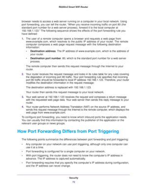 Page 72Security
72 R6200v2 Smart WiFi Router 
browser needs to access a web server running on a computer in your local network. Using 
port forwarding, you can tell the router, “When you receive incoming traffic on port 80 (the 
standard port number for a web server process), forward it to the local computer at 
192.168.1.123.” The following sequence shows the effects of the port forwarding rule you 
have defined:
1.The user of a remote computer opens a browser and requests a web page from 
www.example.com,...