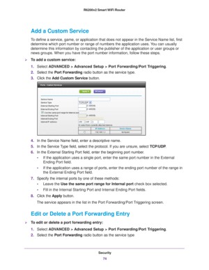 Page 74Security74
R6200v2 Smart WiFi Router 
Add a Custom Service
To define a service, game, or application that does not appear in the Ser\
vice Name list, first 
determine which port number or range of numbers the application uses. You can usually 
determine this information by contacting the publisher of the applicatio\
n or user groups or 
news groups. When you have the port number information, follow these ste\
ps.
To add a custom service:
1.
Select  ADV
 ANCED > Advanced Setup > Port Forwarding/Port...