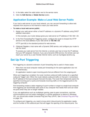 Page 75Security
75  R6200v2 Smart WiFi Router
3.In the table, select the radio button next to the service name.
4.Click the Edit Service or Delete Service button.
Application Example: Make a Local Web Server Public
If you host a web server on your local network, you can use port forwarding to allow web 
requests from anyone on the Internet to reach your web server. 
To make a local web server public:
1.Assign your web server either a fixed IP address or a dynamic IP address using DHCP 
address reservation. 
In...