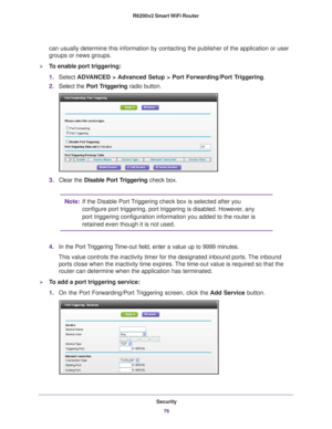 Page 76Security76
R6200v2 Smart WiFi Router 
can usually determine this information by contacting the publisher of th\
e application or user 
groups or news groups.
To enable port triggering: 
1.
Select  ADV
 ANCED > Advanced Setup > Port Forwarding/Port Triggering.
2. Select the  Port T
 riggering radio button.
3.Clear the Disable Port Triggering check box.
Note: If the Disable Port Triggering check box is selected after you 
configure port triggering, port triggering is disabled. However, any 
port...