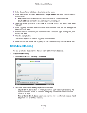 Page 77Security77
 R6200v2 Smart WiFi Router
2.
In the Service Name field, type a descriptive service name. 
3. In the Service User list, select  Any
 , or select Single address and enter the IP address of 
one computer.
• Any  (the default), allows any computer on the Internet to use this servic\
e. 
• Single address restricts the service to a particular computer
 . 
4. Select the service type, either  TCP or UDP or  TCP/UDP (both). If you are not sure, select 
TCP/UDP
 .
5. In the 
Triggering Port field,...