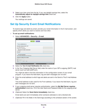 Page 78Security78
R6200v2 Smart WiFi Router 
3.
Select your time zone from the list. If you use daylight savings time, s\
elect the 
Automatically adjust for daylight savings time  check box. 
4. Click the  Apply button. 
Your settings are saved.
Set Up Security Event Email Notifications
To receive logs and alerts by email, provide your email information in th\
e E-mail screen, and  specify which alerts you want to receive and how often. 
To set up email notifications:
1. Select  ADV
 ANCED > Security >...