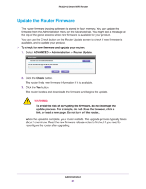 Page 81Administration81
 R6200v2 Smart WiFi Router
Update the Router Firmware
The router firmware (routing software) is stored in flash memory. You can update the 
firmware from the Administration menu on the Advanced tab. You might see a message at 
the top of the genie screens when new firmware is available for your pro\
duct.
You can use the Check button on the Router Update screen to check if new \
firmware is  available, and to update your product. 
To check for new firmware and update your router:
1....