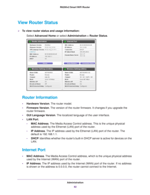 Page 82Administration82
R6200v2 Smart WiFi Router 
View Router Status
To view router status and usage information:
Select  Advanced Home  or select Administration > Router Status.
 
Router Information
•Hardware Version. The router model.
• Firmware Version. 
The version of the router firmware. It changes if you upgrade the 
router firmware.
• GUI Language V
 ersion. The localized language of the user interface.
• LAN Port.
- MAC Address. 
 The Media Access Control address. This is the unique physical 
address...