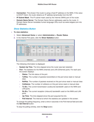 Page 83Administration83
 R6200v2 Smart WiFi Router
•
Connection. This shows if the router is using a fixed IP address on the WAN. If the value 
is DHCP Client, the router obtains an IP address dynamically from the IS\
P .
• IP Subnet Mask. 
 The IP subnet mask used by the Internet (WAN) port of the router. 
• Domain Name Server . 
The Domain Name Server addresses used by the router. A 
Domain Name Server translates human-language URLs such as www.netgear.com into 
IP addresses.
Show Statistics Button
To view...