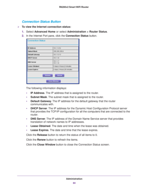 Page 84Administration84
R6200v2 Smart WiFi Router 
Connection Status Button
To view the Internet connection status:
1.
Select  Advanced Home or select  Administration > Router Status. 
2. In the Internet Port pane, click the  Connection Status button. 
The following information displays:
• IP Address. 
 The IP address that is assigned to the router.
• Subnet Mask. 
 The subnet mask that is assigned to the router.
• Default Gateway . 
 The IP address for the default gateway that the router 
communicates with.
•...