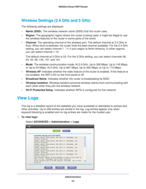 Page 85Administration85
 R6200v2 Smart WiFi Router
Wireless Settings (2.4 GHz and 5 GHz)
The following settings are displayed:
• Name (SSID). 
 The wireless network name (SSID) that the router uses.
• Region . 
 The geographic region where the router is being used. It might be illega\
l to use 
the wireless features of the router in some parts of the world.
• Channel. 
 The operating channel of the wireless port. The default channel at 2.4 GHz is 
Auto. When Auto is selected, the router finds the best channel...