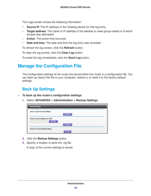Page 86Administration86
R6200v2 Smart WiFi Router 
The Logs screen shows the following information:
• Source IP . 
 The IP address of the initiating device for this log entry.
• T
arget address. The name or IP address of the website or news group visited or to which \
access was attempted.
• Action. 
 The action that occurred.
• Date and time. 
 The date and time the log entry was recorded.
To refresh the log screen, click the Refresh  button.
To clear the log entries, click the Clear Log button.
To email the...