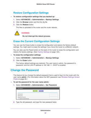 Page 87Administration87
 R6200v2 Smart WiFi Router
Restore Configuration Settings
To restore configuration settings that you backed up:
1.
Select  ADVANCED > Administration >  Backup Settings.
2. Click the  Browse button and find the cfg file. 
3. Click the  Restore button.
The files is uploaded to the router and the router reboots.
WARNING:
Do not interrupt the reboot process.
Erase the Current Configuration Settings
You can use the Erase button to erase the configuration and restore the f\
actory default...