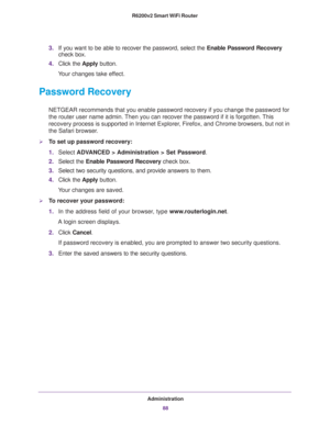 Page 88Administration
88 R6200v2 Smart WiFi Router 
3.If you want to be able to recover the password, select the Enable Password Recovery 
check box.
4.Click the Apply button.
Your changes take effect.
Password Recovery
NETGEAR recommends that you enable password recovery if you change the password for 
the router user name admin. Then you can recover the password if it is forgotten. This 
recovery process is supported in Internet Explorer, Firefox, and Chrome browsers, but not in 
the Safari browser.
To set...